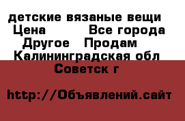 детские вязаные вещи › Цена ­ 500 - Все города Другое » Продам   . Калининградская обл.,Советск г.